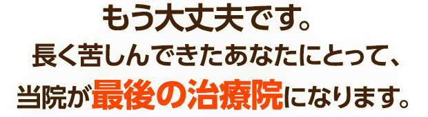 もう大丈夫です。長く苦しんできたあなたにとって、当院が最後の治療院になります。