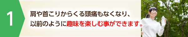 肩や首こりからくる頭痛もなくなり、以前のように趣味を楽しむ事ができます。