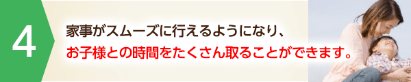 家事がスムーズに行えるようになり、お子様との時間をたくさん取ることができます。