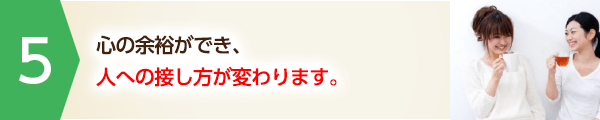 心の余裕ができ、人への接し方が変わります。